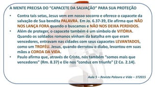 A MENTE PRECISA DO “CAPACETE DA SALVAÇÃO” PARA SUA PROTEÇÃO
• Contra tais setas, Jesus vem em nosso socorro e oferece o capacete da
salvação de Sua bendita PALAVRA. Em Jo. 6.37-39, Ele afirma que NÃO
NOS LANÇA FORA quando o buscamos e NÃO NOS DEIXA PERDIDOS.
• Além de proteger, o capacete também é um símbolo de VITÓRIA.
Quando os soldados romanos vinham da batalha em que eram
vencedores, entravam nas cidades com seus capacetes LEVANTADOS,
como um TROFÉU. Jesus, quando derrotou o diabo, levantou em suas
mãos a COROA DA VIDA.
• Paulo afirma que, através de Cristo, nós também “somos mais que
vencedores” (Rm. 8.37) e Ele nos “conduz em triunfo” (2 Co. 2.14).
Aula 5 – Revista Palavra e Vida – 1T2015
 