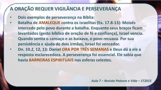 A ORAÇÃO REQUER VIGILÂNCIA E PERSEVERANÇA
• Dois exemplos de perseverança na Bíblia:
• Batalha de AMALEQUE contra os israelitas (Ex. 17.8-13): Moisés
intercede pelo povo durante a batalha. Enquanto seus braços ficam
levantados (gesto bíblico de oração de fé e confiança), Israel vencia.
Quando sentia o cansaço e as baixava, o povo recuava. Por sua
persistência e ajuda de dois irmãos, Israel foi vencedor.
• Dn. 10.2, 12, 13: Daniel ORA POR TRÊS SEMANAS e Deus dá a ele a
resposta esclarecedora. A perseverança foi essencial. Ele sabia que
havia BARREIRAS ESPIRITUAIS nas esferas celestes.
Aula 7 – Revista Palavra e Vida – 1T2015
 