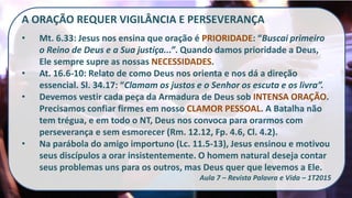 A ORAÇÃO REQUER VIGILÂNCIA E PERSEVERANÇA
• Mt. 6.33: Jesus nos ensina que oração é PRIORIDADE: “Buscai primeiro
o Reino de Deus e a Sua justiça...”. Quando damos prioridade a Deus,
Ele sempre supre as nossas NECESSIDADES.
• At. 16.6-10: Relato de como Deus nos orienta e nos dá a direção
essencial. Sl. 34.17: “Clamam os justos e o Senhor os escuta e os livra”.
• Devemos vestir cada peça da Armadura de Deus sob INTENSA ORAÇÃO.
Precisamos confiar firmes em nosso CLAMOR PESSOAL. A Batalha não
tem trégua, e em todo o NT, Deus nos convoca para orarmos com
perseverança e sem esmorecer (Rm. 12.12, Fp. 4.6, Cl. 4.2).
• Na parábola do amigo importuno (Lc. 11.5-13), Jesus ensinou e motivou
seus discípulos a orar insistentemente. O homem natural deseja contar
seus problemas uns para os outros, mas Deus quer que levemos a Ele.
Aula 7 – Revista Palavra e Vida – 1T2015
 