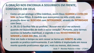 A ORAÇÃO NOS ENCORAJA A SEGUIRMOS EM FRENTE,
CONFIANTES EM DEUS
• Como um pai protege o filho indefeso, assim Deus GUARDA e LIVRA DO
MAL os Seus filhos. À medida que avançamos na vida cristã, essa
proteção deve ser BUSCADA com INTENSIDADE, através da INTIMIDADE
com Deus.
• Jr. 29.13: O Senhor fala ao profeta: “Buscar-me-eis e me achareis
quando me buscardes de todo o vosso coração”. Portanto, para termos
sucesso na batalha espiritual, o segredo é nos REVESTIRMOS DO
SENHOR a CADA DIA (Rm. 13.14).
• Orar em todo o tempo ou sem cessar se torna um HÁBITO de vida
quando se pratica continuamente. E um hábito é implantado em nossa
mente quando praticamos algo por, mais ou menos, dois meses.
Aula 7 – Revista Palavra e Vida – 1T2015
 