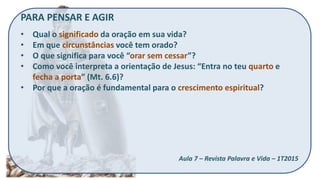 PARA PENSAR E AGIR
• Qual o significado da oração em sua vida?
• Em que circunstâncias você tem orado?
• O que significa para você “orar sem cessar”?
• Como você interpreta a orientação de Jesus: “Entra no teu quarto e
fecha a porta” (Mt. 6.6)?
• Por que a oração é fundamental para o crescimento espiritual?
Aula 7 – Revista Palavra e Vida – 1T2015
 
