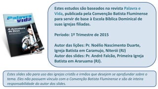 Estes estudos são baseados na revista Palavra e
Vida, publicada pela Convenção Batista Fluminense
para servir de base à Escola Bíblica Dominical de
suas igrejas filiadas.
Período: 1º Trimestre de 2015
Autor das lições: Pr. Noélio Nascimento Duarte,
Igreja Batista em Caramujo, Niterói (RJ)
Autor dos slides: Pr. André Falcão, Primeira Igreja
Batista em Araruama (RJ).
Estes slides são para uso das igrejas cristãs e irmãos que desejem se aprofundar sobre o
tema. Eles não possuem vínculo com a Convenção Batista Fluminense e são de inteira
responsabilidade do autor dos slides.
 