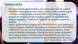 INTRODUÇÃO
• Em nossa batalha espiritual diária, nos alenta saber que não estamos
SOZINHOS. Deus, além de estar conosco todos os dias, também nos dá
a DEFESA necessária: uma armadura COMPLETA, composta pelo
cinturão da verdade, couraça da justiça, sapatos da disposição para
pregar o evangelho, escudo da fé, capacete da salvação e espada do
espírito.
• Porém, apenas força e coragem NÃO SÃO SUFICIENTES para obtermos a
vitória na batalha espiritual. Precisamos de TREINAMENTO, ESTRATÉGIA
e PROTEÇÃO. Por isso, no final da lista de peças da armadura, Paulo
coloca a ORAÇÃO, ressaltando: “Orando em todo o tempo no Espírito”.
Isso se deve porque o Espírito é nosso COMANDANTE. Ele sabe o que
devemos falar e fazer no momento em que a batalha fica mais intensa.
Aula 7 – Revista Palavra e Vida – 1T2015
 