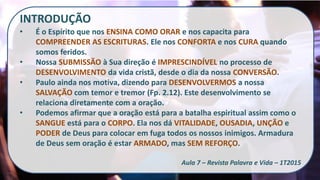INTRODUÇÃO
• É o Espírito que nos ENSINA COMO ORAR e nos capacita para
COMPREENDER AS ESCRITURAS. Ele nos CONFORTA e nos CURA quando
somos feridos.
• Nossa SUBMISSÃO à Sua direção é IMPRESCINDÍVEL no processo de
DESENVOLVIMENTO da vida cristã, desde o dia da nossa CONVERSÃO.
• Paulo ainda nos motiva, dizendo para DESENVOLVERMOS a nossa
SALVAÇÃO com temor e tremor (Fp. 2.12). Este desenvolvimento se
relaciona diretamente com a oração.
• Podemos afirmar que a oração está para a batalha espiritual assim como o
SANGUE está para o CORPO. Ela nos dá VITALIDADE, OUSADIA, UNÇÃO e
PODER de Deus para colocar em fuga todos os nossos inimigos. Armadura
de Deus sem oração é estar ARMADO, mas SEM REFORÇO.
Aula 7 – Revista Palavra e Vida – 1T2015
 