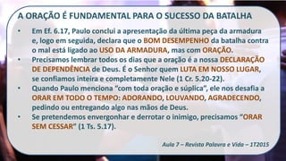 A ORAÇÃO É FUNDAMENTAL PARA O SUCESSO DA BATALHA
• Em Ef. 6.17, Paulo conclui a apresentação da última peça da armadura
e, logo em seguida, declara que o BOM DESEMPENHO da batalha contra
o mal está ligado ao USO DA ARMADURA, mas com ORAÇÃO.
• Precisamos lembrar todos os dias que a oração é a nossa DECLARAÇÃO
DE DEPENDÊNCIA de Deus. É o Senhor quem LUTA EM NOSSO LUGAR,
se confiamos inteira e completamente Nele (1 Cr. 5.20-22).
• Quando Paulo menciona “com toda oração e súplica”, ele nos desafia a
ORAR EM TODO O TEMPO: ADORANDO, LOUVANDO, AGRADECENDO,
pedindo ou entregando algo nas mãos de Deus.
• Se pretendemos envergonhar e derrotar o inimigo, precisamos “ORAR
SEM CESSAR” (1 Ts. 5.17).
Aula 7 – Revista Palavra e Vida – 1T2015
 