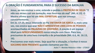 A ORAÇÃO É FUNDAMENTAL PARA O SUCESSO DA BATALHA
• Jesus, ao nos ensinar a orar, estende o pedido à PROTEÇÃO DE DEUS: “E
não nos deixes cair em tentação, mas livra-nos do mal” (Mt. 6.13). O
Mestre afirma que há um MAL ESPIRITUAL que nos ameaça
constantemente.
• Em Jo. 17.15, Jesus intercede ao Pai EM FAVOR DA IGREJA e, mais uma
vez, nos ensina que orar NÃO É APRESENTAR UMA LISTA DE PEDIDOS
acompanhados de PALAVRAS DE GRATIDÃO. A oração é um espaço
ideal para APROFUNDARMOS nossa relação com Deus. Para isso,
precisamos de uma hora tranquila e de privacidade (Mt. 6.6, At. 16.13,
16).
• Precisamos orar mais vezes. Seja qual for a situação, o Senhor é nosso
SOCORRO BEM PRESENTE quando clamamos por Ele.
Aula 7 – Revista Palavra e Vida – 1T2015
 