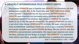 A ORAÇÃO É INTERMEDIADA PELO ESPÍRITO SANTO
• Precisamos PERMITIR que o Espírito nos ORIENTE no momento em que
estivermos orando. Rm. 8.26: Paulo fala que “NÃO SABEMOS ORAR
como convém”. Dependemos de Sua amorosa INTERVENÇÃO e
DIREÇÃO para orarmos em harmonia com a vontade de Deus.
• O apóstolo também nos ensinou que somos o TEMPLO do Espírito
Santo (1 Co. 6.19). No ato da conversão, Ele passa a HABITAR em nós e
o seu alvo é nos tornar SEMELHANTES a Cristo. Ele quer criar em nós
mais sensibilidade espiritual. Paulo nos ensina que o Espírito TESTIFICA
em nossos corações que somos FILHOS de Deus, Ele nos SELOU, nos deu
SONHOS e pensamentos controlados. Ele espera que sejamos um canal
de Deus, veículos de Sua Graça. A oração “NO ESPÍRITO” é o momento
mais íntimo com Deus, quando o glorificamos e sentimos Sua presença.
Aula 7 – Revista Palavra e Vida – 1T2015
 