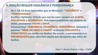 A ORAÇÃO REQUER VIGILÂNCIA E PERSEVERANÇA
• No v. 18, há duas expressões que se destacam: “VIGILÂNCIA” e
“PERSEVERANÇA”.
• Aurélio: Vigilância: Virtude que nos faz estar sempre em ALERTA,
PRECAVIDOS e ACORDADOS. Pela imprevisibilidade dos ataques do
diabo, precisamos VIGIAR e ORAR.
• Perseverança: CONSTÂNCIA, RESISTÊNCIA, PERSISTÊNCIA. Somente é
possível “ORAR EM TODO O TEMPO” se formos VIGILANTES e
PERSISTENTES em confiar no Senhor. Na oração, a perseverança é o
PRERREQUISITO para obtermos aquilo que desejamos das mãos do
Senhor.
Aula 7 – Revista Palavra e Vida – 1T2015
 