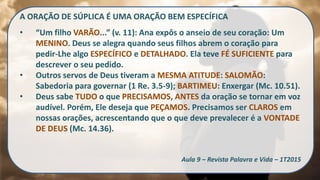 A ORAÇÃO DE SÚPLICA É UMA ORAÇÃO BEM ESPECÍFICA
• “Um filho VARÃO...” (v. 11): Ana expôs o anseio de seu coração: Um
MENINO. Deus se alegra quando seus filhos abrem o coração para
pedir-Lhe algo ESPECÍFICO e DETALHADO. Ela teve FÉ SUFICIENTE para
descrever o seu pedido.
• Outros servos de Deus tiveram a MESMA ATITUDE: SALOMÃO:
Sabedoria para governar (1 Re. 3.5-9); BARTIMEU: Enxergar (Mc. 10.51).
• Deus sabe TUDO o que PRECISAMOS, ANTES da oração se tornar em voz
audível. Porém, Ele deseja que PEÇAMOS. Precisamos ser CLAROS em
nossas orações, acrescentando que o que deve prevalecer é a VONTADE
DE DEUS (Mc. 14.36).
Aula 9 – Revista Palavra e Vida – 1T2015
 
