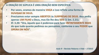 A ORAÇÃO DE SÚPLICA É UMA ORAÇÃO BEM ESPECÍFICA
• Por vezes, oramos de maneira VAGA e isso reflete uma forma de
DUVIDAR DE DEUS.
• Precisamos estar sempre ABERTOS às SURPRESAS DE DEUS. Ana pediu
apenas UM FILHO a Deus, mas Ele lhe deu SEIS (1 Sm. 2.21).
• Ef. 3.20: “Ora, àquele que é poderoso para fazer INFINITAMENTE MAIS
do que tudo quanto pedimos ou pensamos, conforme o seu PODER que
OPERA EM NÓS”.
Aula 9 – Revista Palavra e Vida – 1T2015
 