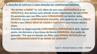 A ORAÇÃO DE SÚPLICA É UMA ORAÇÃO DE COMPROMETIMENTO
• “Ao Senhor o DAREI” (v. 11): Além de orar com DEPENDÊNCIA e ser
ESPECÍFICA, Ana tomou uma atitude muito importante: fez um VOTO.
Ela prometeu que seu filho seria CONSAGRADO ao Senhor como
PROFETA. Foi um COMPROMISSO OUSADO, pois poderia ser seu ÚNICO
FILHO e seu ÚNICO MEIO DE AJUDA E SUSTENTO caso ficasse idosa e
viúva.
• O Senhor se alegra quando CONFIAMOS e DEPENDEMOS dele. Agindo
assim, ele derrama a Sua Graça de forma GENEROSA. Ana pode ter
pensado: “Por que eu desejo um filho: para MINHA SATISFAÇÃO ou
para ENGRANDECIMENTO do NOME DO SENHOR?”
Aula 9 – Revista Palavra e Vida – 1T2015
 