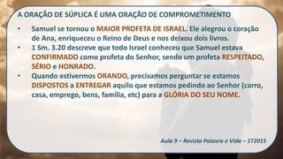 A ORAÇÃO DE SÚPLICA É UMA ORAÇÃO DE COMPROMETIMENTO
• Samuel se tornou o MAIOR PROFETA DE ISRAEL. Ele alegrou o coração
de Ana, enriqueceu o Reino de Deus e nos deixou dois livros.
• 1 Sm. 3.20 descreve que todo Israel conheceu que Samuel estava
CONFIRMADO como profeta do Senhor, sendo um profeta RESPEITADO,
SÉRIO e HONRADO.
• Quando estivermos ORANDO, precisamos perguntar se estamos
DISPOSTOS a ENTREGAR aquilo que estamos pedindo ao Senhor (carro,
casa, emprego, bens, família, etc) para a GLÓRIA DO SEU NOME.
Aula 9 – Revista Palavra e Vida – 1T2015
 