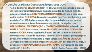 A ORAÇÃO DE SÚPLICA É UMA ORAÇÃO QUE DEUS OUVE
• “...E o Senhor se LEMBROU dela” (v. 19). Que lindo resultado a oração
de súplica produz! Nada havia mudado ao redor de Ana. O marido,
pouco sensível, com COMPORTAMENTO INDÓCIL, dividia a casa com
outra mulher QUEIXOSA. Mas o texto os fala que “seu semblante já não
era triste” (v. 18), indicando que algo havia mudado em seu interior.
• Aprendamos com Ana a fazermos nossa oração de súplica com
DEPENDÊNCIA, ESPECIFICAÇÃO e COMPROMETIMENTO, sabendo que
DEUS A OUVE. Precisamos crer na RESPOSTA do Senhor, DESCANSAR
em seu PODER. Como resultado, haverá em nosso interior uma PAZ
incomparável. Antes da mudança, teremos alívio. Nossas preocupações
precisam ser transferidas para o lugar certo: as MÃOS do CRIADOR.
• A oração de súplica é uma oração INTERCESSORA por alguém ou algo, e
precisa ser TREINADA, REPETIDA e PRATICADA, e o “Deus de paz será
conosco” (Fp. 4.9). Aula 9 – Revista Palavra e Vida – 1T2015
 