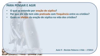 PARA PENSAR E AGIR
• O que se entende por oração de súplica?
• Por que ela não tem sido praticada com frequência entre os cristãos?
• Quais os efeitos da oração de súplica na vida dos cristãos?
Aula 9 – Revista Palavra e Vida – 1T2015
 