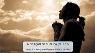 A ORAÇÃO DE SÚPLICA (Ef. 6.18c)
Aula 9 – Revista Palavra e Vida – 1T2015
 