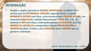 INTRODUÇÃO
• Oração e súplica possuem o MESMO SIGNIFICADO na Bíblia? Ef. 6
denota que há DIFERENÇAS. ORAÇÃO, segundo Paulo, é aquele
MOMENTO ÍNTIMO com Deus, uma conversa bem PESSOAL e LIVRE, um
momento SINGULAR e relação intensamente FORTE (Mt. 6.6). Ali
estamos A SÓS com Deus, onde podemos nos RELACIONAR com Ele,
ADORÁ-LO, LOUVÁ-LO e compartilhar nossas PREOCUPAÇÕES e
ANSEIOS da alma. É calma, uma CONVERSA entre AMIGOS que se
gostam e valorizam.
Aula 9 – Revista Palavra e Vida – 1T2015
 