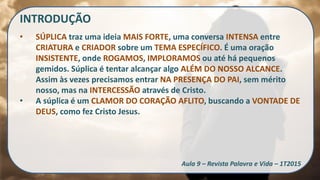 INTRODUÇÃO
• SÚPLICA traz uma ideia MAIS FORTE, uma conversa INTENSA entre
CRIATURA e CRIADOR sobre um TEMA ESPECÍFICO. É uma oração
INSISTENTE, onde ROGAMOS, IMPLORAMOS ou até há pequenos
gemidos. Súplica é tentar alcançar algo ALÉM DO NOSSO ALCANCE.
Assim às vezes precisamos entrar NA PRESENÇA DO PAI, sem mérito
nosso, mas na INTERCESSÃO através de Cristo.
• A súplica é um CLAMOR DO CORAÇÃO AFLITO, buscando a VONTADE DE
DEUS, como fez Cristo Jesus.
Aula 9 – Revista Palavra e Vida – 1T2015
 