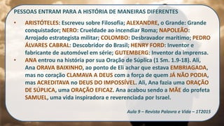 PESSOAS ENTRAM PARA A HISTÓRIA DE MANEIRAS DIFERENTES
• ARISTÓTELES: Escreveu sobre Filosofia; ALEXANDRE, o Grande: Grande
conquistador; NERO: Crueldade ao incendiar Roma; NAPOLEÃO:
Arrojado estrategista militar; COLOMBO: Desbravador marítimo; PEDRO
ÁLVARES CABRAL: Descobridor do Brasil; HENRY FORD: Inventor e
fabricante de automóvel em série; GUTEMBERG: Inventor da imprensa.
• ANA entrou na história por sua Oração de Súplica (1 Sm. 1.9-18). Ali,
Ana ORAVA BAIXINHO, ao ponto de Eli achar que estava EMBRIAGADA,
mas no coração CLAMAVA A DEUS com a força de quem JÁ NÃO PODIA,
mas ACREDITAVA no DEUS DO IMPOSSÍVEL. Ali, Ana fazia uma ORAÇÃO
DE SÚPLICA, uma ORAÇÃO EFICAZ. Ana acabou sendo a MÃE do profeta
SAMUEL, uma vida inspiradora e reverenciada por Israel.
Aula 9 – Revista Palavra e Vida – 1T2015
 