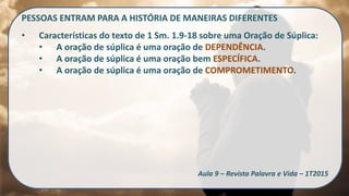 PESSOAS ENTRAM PARA A HISTÓRIA DE MANEIRAS DIFERENTES
• Características do texto de 1 Sm. 1.9-18 sobre uma Oração de Súplica:
• A oração de súplica é uma oração de DEPENDÊNCIA.
• A oração de súplica é uma oração bem ESPECÍFICA.
• A oração de súplica é uma oração de COMPROMETIMENTO.
Aula 9 – Revista Palavra e Vida – 1T2015
 