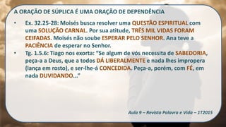 A ORAÇÃO DE SÚPLICA É UMA ORAÇÃO DE DEPENDÊNCIA
• Ex. 32.25-28: Moisés busca resolver uma QUESTÃO ESPIRITUAL com
uma SOLUÇÃO CARNAL. Por sua atitude, TRÊS MIL VIDAS FORAM
CEIFADAS. Moisés não soube ESPERAR PELO SENHOR. Ana teve a
PACIÊNCIA de esperar no Senhor.
• Tg. 1.5.6: Tiago nos exorta: “Se algum de vós necessita de SABEDORIA,
peça-a a Deus, que a todos DÁ LIBERALMENTE e nada lhes impropera
(lança em rosto), e ser-lhe-á CONCEDIDA. Peça-a, porém, com FÉ, em
nada DUVIDANDO...”
Aula 9 – Revista Palavra e Vida – 1T2015
 
