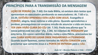 PRINCÍPIOS PARA A TRANSMISSÃO DA MENSAGEM
• LIÇÃO DE PERDÃO (At. 7.60): Em toda Bíblia, só existem dois textos que
apresentam os executados perdoando os executadores: At. 7.60 e Lc.
23.34. ESTÊVÃO APRENDEU ESTA LIÇÃO COM JESUS. Evangelho é
PERDÃO, alegria, boas notícias e vida plena. Quando aprendemos a
perdoar, prosseguimos na corajosa missão de anunciar a vida em Jesus.
• TER UMA VISÃO CLARA DO CÉU (At. 7.56): Paulo nos afirma que “a
nossa pátria está nos céus” (Fp. 3.20). Só estamos de PASSAGEM por
esta terra. Em nosso caminhar diário, rumo a esta Pátria, precisamos ter
uma CLARA VISÃO DO LUGAR ONDE PASSAREMOS A ETERNIDADE.
Quando assim fazemos, somos tomados de MUITA CORAGEM para
proclamar que somente Jesus é a PORTA DE ENTRADA para o CÉU.
Aula 12 – Revista Palavra e Vida – 1T2015
 