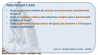 PARA PENSAR E AGIR
• Quais os possíveis motivos da omissão em testemunhar pessoalmente
de Jesus?
• Quais as maneiras práticas para obtermos coragem para a proclamação
do Reino de Deus?
• Como transformar a Igreja omissa em Igreja que promove o Cristo que é
Justiça e Justificador?
Aula 12 – Revista Palavra e Vida – 1T2015
 