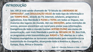INTRODUÇÃO
• Séc. XXI já está sendo chamado de “O Século da LIBERDADE DE
EXPRESSÃO”, com DIVULGAÇÃO VELOZ de todo tipo de informação e
em TEMPO REAL, através da TV, internet, celulares, programas e
aplicativos. Esta liberdade é PLENA e TOTAL em todas as línguas, nas
maiorias dos lugares do mundo. Até nas EXCEÇÕES, pelas restrições de
acesso, pessoas encontram um canal para enviar suas informações.
• Evangélicos de todo o mundo tiveram ACESSO PLENO aos meios de
comunicação, com mais liberdade a partir da DÉCADA DE 70. Nos EUA,
os programas eram transmitidos por RÁDIO e TVS abertas ou a cabo.
Pastores-evangelistas se tornaram celebridades pela competência na
transmissão do Evangelho, alcançando toda a América e, depois, a
Europa, Ásia, África e Oceania.
Aula 12 – Revista Palavra e Vida – 1T2015
 