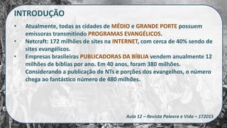 INTRODUÇÃO
• Atualmente, todas as cidades de MÉDIO e GRANDE PORTE possuem
emissoras transmitindo PROGRAMAS EVANGÉLICOS.
• Netcraft: 172 milhões de sites na INTERNET, com cerca de 40% sendo de
sites evangélicos.
• Empresas brasileiras PUBLICADORAS DA BÍBLIA vendem anualmente 12
milhões de bíblias por ano. Em 40 anos, foram 380 milhões.
Considerando a publicação de NTs e porções dos evangelhos, o número
chega ao fantástico número de 480 milhões.
Aula 12 – Revista Palavra e Vida – 1T2015
 