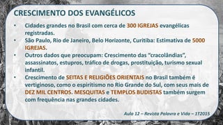CRESCIMENTO DOS EVANGÉLICOS
• Cidades grandes no Brasil com cerca de 300 IGREJAS evangélicas
registradas.
• São Paulo, Rio de Janeiro, Belo Horizonte, Curitiba: Estimativa de 5000
IGREJAS.
• Outros dados que preocupam: Crescimento das “cracolândias”,
assassinatos, estupros, tráfico de drogas, prostituição, turismo sexual
infantil.
• Crescimento de SEITAS E RELIGIÕES ORIENTAIS no Brasil também é
vertiginoso, como o espiritismo no Rio Grande do Sul, com seus mais de
DEZ MIL CENTROS. MESQUITAS e TEMPLOS BUDISTAS também surgem
com frequência nas grandes cidades.
Aula 12 – Revista Palavra e Vida – 1T2015
 