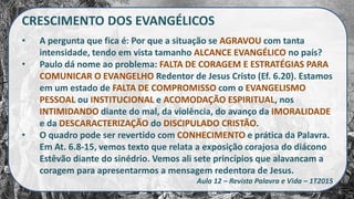 CRESCIMENTO DOS EVANGÉLICOS
• A pergunta que fica é: Por que a situação se AGRAVOU com tanta
intensidade, tendo em vista tamanho ALCANCE EVANGÉLICO no país?
• Paulo dá nome ao problema: FALTA DE CORAGEM E ESTRATÉGIAS PARA
COMUNICAR O EVANGELHO Redentor de Jesus Cristo (Ef. 6.20). Estamos
em um estado de FALTA DE COMPROMISSO com o EVANGELISMO
PESSOAL ou INSTITUCIONAL e ACOMODAÇÃO ESPIRITUAL, nos
INTIMIDANDO diante do mal, da violência, do avanço da IMORALIDADE
e da DESCARACTERIZAÇÃO do DISCIPULADO CRISTÃO.
• O quadro pode ser revertido com CONHECIMENTO e prática da Palavra.
Em At. 6.8-15, vemos texto que relata a exposição corajosa do diácono
Estêvão diante do sinédrio. Vemos ali sete princípios que alavancam a
coragem para apresentarmos a mensagem redentora de Jesus.
Aula 12 – Revista Palavra e Vida – 1T2015
 