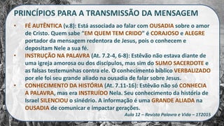 PRINCÍPIOS PARA A TRANSMISSÃO DA MENSAGEM
• FÉ AUTÊNTICA (v.8): Está associada ao falar com OUSADIA sobre o amor
de Cristo. Quem sabe “EM QUEM TEM CRIDO” é CORAJOSO e ALEGRE
portador da mensagem redentora de Jesus, pois o conhecem e
depositam Nele a sua fé.
• INSTRUÇÃO NA PALAVRA (At. 7.2-4, 6-8): Estêvão não estava diante de
uma igreja amorosa ou dos discípulos, mas sim do SUMO SACERDOTE e
as falsas testemunhas contra ele. O conhecimento bíblico VERBALIZADO
por ele foi seu grande aliado na ousadia de falar sobre Jesus.
• CONHECIMENTO DA HISTÓRIA (At. 7.11-16): Estêvão não só CONHECIA
A PALAVRA, mas era INSTRUÍDO Nela. Seu conhecimento da história de
Israel SILENCIOU o sinédrio. A informação é uma GRANDE ALIADA na
OUSADIA de comunicar e impactar gerações.
Aula 12 – Revista Palavra e Vida – 1T2015
 