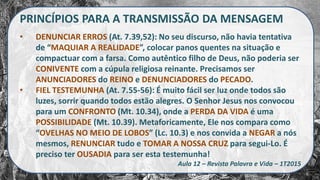 PRINCÍPIOS PARA A TRANSMISSÃO DA MENSAGEM
• DENUNCIAR ERROS (At. 7.39,52): No seu discurso, não havia tentativa
de “MAQUIAR A REALIDADE”, colocar panos quentes na situação e
compactuar com a farsa. Como autêntico filho de Deus, não poderia ser
CONIVENTE com a cúpula religiosa reinante. Precisamos ser
ANUNCIADORES do REINO e DENUNCIADORES do PECADO.
• FIEL TESTEMUNHA (At. 7.55-56): É muito fácil ser luz onde todos são
luzes, sorrir quando todos estão alegres. O Senhor Jesus nos convocou
para um CONFRONTO (Mt. 10.34), onde a PERDA DA VIDA é uma
POSSIBILIDADE (Mt. 10.39). Metaforicamente, Ele nos compara como
“OVELHAS NO MEIO DE LOBOS” (Lc. 10.3) e nos convida a NEGAR a nós
mesmos, RENUNCIAR tudo e TOMAR A NOSSA CRUZ para segui-Lo. É
preciso ter OUSADIA para ser esta testemunha!
Aula 12 – Revista Palavra e Vida – 1T2015
 