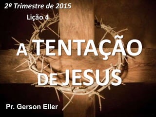 A TENTAÇÃO
DE JESUS
2º Trimestre de 2015
Lição 4
Pr. Gerson Eller
 