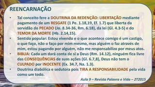 REENCARNAÇÃO
• Tal conceito fere a DOUTRINA DA REDENÇÃO: LIBERTAÇÃO mediante
pagamento de um RESGATE (1 Pe. 1.18,19, Ef. 1.7) que liberta da
servidão do PECADO (Jo. 8.34-36, Rm. 6.18), da lei (Gl. 4.3-5) e do
TEMOR DA MORTE (Hb. 2.14,15).
• Sentido popular: Estou vivendo e o que acontece comigo é um castigo,
o que faço, não o faço por mim mesmo, mas alguém o faz através de
mim, estou pagando por alguém, não me responsabilizo por meus atos.
• BIBLIA: Cada um dará conta de si a Deus (Rm. 14.12), ninguém fica livre
das CONSEQUÊNCIAS de suas ações (Gl. 6.7,8), Deus não tem o
CULPADO por INOCENTE (Ex. 34.7, Na. 1.3).
• Doutrina diabólica e sedutora pois TIRA A RESPONSABILIDADE pela vida
como um todo.
Aula 9 – Revista Palavra e Vida – 2T2015
 