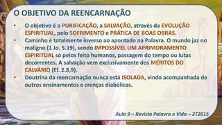 O OBJETIVO DA REENCARNAÇÃO
• O objetivo é a PURIFICAÇÃO, a SALVAÇÃO, através da EVOLUÇÃO
ESPIRITUAL, pelo SOFRIMENTO e PRÁTICA DE BOAS OBRAS.
• Caminho é totalmente inverso ao apontado na Palavra. O mundo jaz no
maligno (1 Jo. 5.19), sendo IMPOSSÍVEL UM APRIMORAMENTO
ESPIRITUAL só pelos feito humanos, passagem do tempo ou lutas
decorrentes. A salvação vem exclusivamente dos MÉRITOS DO
CALVÁRIO (Ef. 2.8,9).
• Doutrina da reencarnação nunca está ISOLADA, vindo acompanhada de
outros ensinamentos e crenças diabólicas.
Aula 9 – Revista Palavra e Vida – 2T2015
 