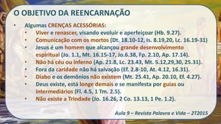 O OBJETIVO DA REENCARNAÇÃO
• Algumas CRENÇAS ACESSÓRIAS:
• Viver e renascer, visando evoluir e aperfeiçoar (Hb. 9.27).
• Comunicação com os mortos (Dt. 18.10-12, Is. 8.19,20, Lc. 16.19-31)
• Jesus é um homem que alcançou grande desenvolvimento
espiritual (Jo. 1.1, Mt. 16.15-17, Jo.6.38, Fp. 2.10, Ap. 17.14).
• Não há céu ou inferno (Ap. 21.8, Lc. 23.43, Mt. 5.12,29,30, 25.31).
• Fora da caridade não há salvação (Ef. 2.8-10, At. 4.12, 16.31).
• Diabo e os demônios não existem (Mt. 25.41, Ap. 20.10, Ef. 4.27).
• Deus existe, está longe demais e se manifesta por guias ou
intermediários (Fl. 4.5, 1 Tm. 2.5).
• Não existe a Trindade (Jo. 16.26, 2 Co. 13.13, 1 Pe. 1.2).
Aula 9 – Revista Palavra e Vida – 2T2015
 