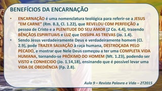 BENEFÍCIOS DA ENCARNAÇÃO
• ENCARNAÇÃO é uma nomenclatura teológica para referir-se a JESUS
“EM CARNE” (Rm. 8.3, Cl. 1.22), que REVELOU COM PERFEIÇÃO a
pessoa de Cristo e a PLENITUDE DO SEU AMOR (2 Co. 4.4), trazendo
BÊNÇÃOS ESPIRITUAIS e LUZ que DISSIPA AS TREVAS (Jo. 1.4).
• Sendo Jesus verdadeiramente Deus e verdadeiramente homem (Cl.
2.9), pode TRAZER SALVAÇÃO à raça humana, DESTROÇADA PELO
PECADO, e mostrar que Nele Deus começou a ter uma COMPLETA VIDA
HUMANA, tornando-se PRÓXIMO DO HOMEM (Mt. 1.23), podendo ser
VISTO e CONHECIDO (Jo. 1.14,18), ensinando que é possível levar uma
VIDA DE OBEDIÊNCIA (Fp. 2.8).
Aula 9 – Revista Palavra e Vida – 2T2015
 