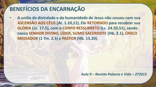 BENEFÍCIOS DA ENCARNAÇÃO
• A união da divindade e da humanidade de Jesus não cessou com sua
ASCENSÃO AOS CÉUS (At. 1.10,11). Ele RETORNOU para recobrar sua
GLÓRIA (Jo. 17.5), com o CORPO RESSURRETO (Lc. 24.50,51), sendo
nosso SENHOR DIVINO, LÍDER, SUMO SACERDOTE (Hb. 3.1), ÚNICO
MEDIADOR (1 Tm. 2.5) e PASTOR (Hb. 13.20).
Aula 9 – Revista Palavra e Vida – 2T2015
 