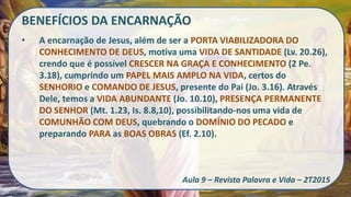 BENEFÍCIOS DA ENCARNAÇÃO
• A encarnação de Jesus, além de ser a PORTA VIABILIZADORA DO
CONHECIMENTO DE DEUS, motiva uma VIDA DE SANTIDADE (Lv. 20.26),
crendo que é possível CRESCER NA GRAÇA E CONHECIMENTO (2 Pe.
3.18), cumprindo um PAPEL MAIS AMPLO NA VIDA, certos do
SENHORIO e COMANDO DE JESUS, presente do Pai (Jo. 3.16). Através
Dele, temos a VIDA ABUNDANTE (Jo. 10.10), PRESENÇA PERMANENTE
DO SENHOR (Mt. 1.23, Is. 8.8,10), possibilitando-nos uma vida de
COMUNHÃO COM DEUS, quebrando o DOMÍNIO DO PECADO e
preparando PARA as BOAS OBRAS (Ef. 2.10).
Aula 9 – Revista Palavra e Vida – 2T2015
 