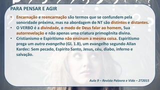PARA PENSAR E AGIR
• Encarnação e reencarnação são termos que se confundem pela
sonoridade próxima, mas na abordagem do NT são distintos e distantes.
• O VERBO é a divindade, o modo de Deus falar ao homem, Sua
autorrevelação e não apenas uma criatura primogênita divina.
• Cristianismo e Espiritismo não ensinam a mesma coisa. Espiritismo
prega um outro evangelho (Gl. 1.8), um evangelho segundo Allan
Kardec: Sem pecado, Espírito Santo, Jesus, céu, diabo, inferno e
salvação.
Aula 9 – Revista Palavra e Vida – 2T2015
 