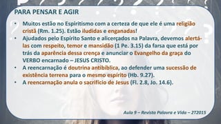 PARA PENSAR E AGIR
• Muitos estão no Espiritismo com a certeza de que ele é uma religião
cristã (Rm. 1.25). Estão iludidas e enganadas!
• Ajudados pelo Espírito Santo e alicerçados na Palavra, devemos alertá-
las com respeito, temor e mansidão (1 Pe. 3.15) da farsa que está por
trás da aparência dessa crença e anunciar o Evangelho da graça do
VERBO encarnado – JESUS CRISTO.
• A reencarnação é doutrina antibíblica, ao defender uma sucessão de
existência terrena para o mesmo espírito (Hb. 9.27).
• A reencarnação anula o sacrifício de Jesus (Fl. 2.8, Jo. 14.6).
Aula 9 – Revista Palavra e Vida – 2T2015
 