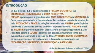 INTRODUÇÃO
• Ef. 1.3-14 e Jo. 1.1-3 apontam para a PESSOA DE CRISTO: sua
ETERNIDADE, HUMILHAÇÃO e OBRA REDENTIVA.
• EFÉSIOS aponta para a grandeza dos ATOS PODEROSOS da SALVAÇÃO de
Deus, alcançando toda a humanidade. Texto é uma poesia de exaltação
pela REDENÇÃO e ÁPICE da criação, cumprida em CRISTO, pelo Espírito,
conforme o propósito eterno de Deus, expressando seu AMOR e ideal
de REDIMIR o gênero humano, viabilizando a reconciliação (Rm. 5.10).
• João fala sobre o LOGOS (palavra, em grego), um grande tema do
evangelho, mostrando a pessoa de Deus VIVENDO ENTRE OS HOMENS,
os que o reconheceram, adoraram e deram testemunho de sua
ENCARNAÇÃO, SACRIFÍCIO, RESSURREIÇÃO e ASCENSÃO.
Aula 9 – Revista Palavra e Vida – 2T2015
 