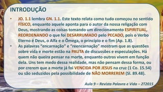 INTRODUÇÃO
• JO. 1.1 lembra GN. 1.1. Este texto relata como tudo começou no sentido
FÍSICO, enquanto aquele aponta para o autor da nossa religação com
Deus, mostrando as coisas tomando um direcionamento ESPIRITUAL,
REORDENANDO o que foi DESARRUMADO pelo PECADO, pois o Verbo
Eterno é Deus, o Alfa e o Ômega, o princípio e o fim (Ap. 1.8).
• As palavras “encarnação” e “reencarnação” mostram que as questões
sobre vida e morte estão na PAUTA de discussões e especulações. Há
quem não queira pensar na morte, enquanto outros vivem em função
dela. Uns tem medo dessa realidade, mas não pensam dessa forma, ou
por crerem que a morte já foi VENCIDA POR JESUS na cruz (1 Co. 15.54)
ou são seduzidos pela possibilidade de NÃO MORREREM (Sl. 89.48).
Aula 9 – Revista Palavra e Vida – 2T2015
 