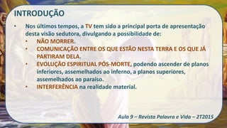 INTRODUÇÃO
• Nos últimos tempos, a TV tem sido a principal porta de apresentação
desta visão sedutora, divulgando a possibilidade de:
• NÃO MORRER.
• COMUNICAÇÃO ENTRE OS QUE ESTÃO NESTA TERRA E OS QUE JÁ
PARTIRAM DELA.
• EVOLUÇÃO ESPIRITUAL PÓS-MORTE, podendo ascender de planos
inferiores, assemelhados ao inferno, a planos superiores,
assemelhados ao paraíso.
• INTERFERÊNCIA na realidade material.
Aula 9 – Revista Palavra e Vida – 2T2015
 