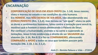 ENCARNAÇÃO
• CORPORIFICAÇÃO DE DEUS EM JESUS CRISTO (Jo. 1.14). Jesus nasceu,
viveu e morreu no estado e nas condições da vida humana.
• Era HOMEM, mas NÃO DEIXOU DE SER DEUS, não abandonando seu
ESTADO PERFEITO (Rm. 1.3,4), mas tornou-se “um igual”: viveu na pele
as dores e sentimentos humanos, lutou contra a tentação para vencê-la,
mostrou que o homem a vence obedecendo à Palavra de Deus.
• Por conhecer a humanidade, vivendo-a na carne e superando as
tentações, Jesus Cristo evidenciou o direito de ser SALVADOR dos
viventes (Jo. 3.16, Rm 8.3) e fez-se COMPANHEIRO, oferecendo
COMPAIXÃO e APOIO a todos os seus que também passam pela
tentação (Hb. 2.18, 1 Jo. 2.1,2).
Aula 9 – Revista Palavra e Vida – 2T2015
 