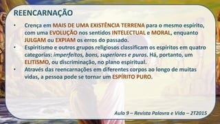 REENCARNAÇÃO
• Crença em MAIS DE UMA EXISTÊNCIA TERRENA para o mesmo espírito,
com uma EVOLUÇÃO nos sentidos INTELECTUAL e MORAL, enquanto
JULGAM ou EXPIAM os erros do passado.
• Espiritismo e outros grupos religiosos classificam os espíritos em quatro
categorias: imperfeitos, bons, superiores e puros. Há, portanto, um
ELITISMO, ou discriminação, no plano espiritual.
• Através das reencarnações em diferentes corpos ao longo de muitas
vidas, a pessoa pode se tornar um ESPÍRITO PURO.
Aula 9 – Revista Palavra e Vida – 2T2015
 