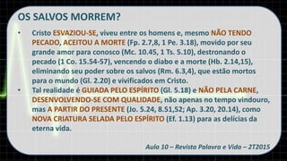 OS SALVOS MORREM?
• Cristo ESVAZIOU-SE, viveu entre os homens e, mesmo NÃO TENDO
PECADO, ACEITOU A MORTE (Fp. 2.7,8, 1 Pe. 3.18), movido por seu
grande amor para conosco (Mc. 10.45, 1 Ts. 5.10), destronando o
pecado (1 Co. 15.54-57), vencendo o diabo e a morte (Hb. 2.14,15),
eliminando seu poder sobre os salvos (Rm. 6.3,4), que estão mortos
para o mundo (Gl. 2.20) e vivificados em Cristo.
• Tal realidade é GUIADA PELO ESPÍRITO (Gl. 5.18) e NÃO PELA CARNE,
DESENVOLVENDO-SE COM QUALIDADE, não apenas no tempo vindouro,
mas A PARTIR DO PRESENTE (Jo. 5.24, 8.51,52; Ap. 3.20, 20.14), como
NOVA CRIATURA SELADA PELO ESPÍRITO (Ef. 1.13) para as delícias da
eterna vida.
Aula 10 – Revista Palavra e Vida – 2T2015
 