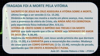TRAGADA FOI A MORTE PELA VITÓRIA
• SACRIFÍCIO DE JESUS NA CRUZ ASSEGURA A VITÓRIA SOBRE A MORTE,
último inimigo a ser vencido (1 Co. 15.26).
• Dinâmica do tempo nos mostra a morte em pleno avanço, mas, mesmo
com a promessa da vitória de Cristo, ela AINDA NÃO FOI DERROTADA
pela experiência física individual (Rm. 8.9,11).
• VITÓRIA DE CRISTO SOBRE O IMPÉRIO DAS TREVAS E DA MORTE
IMPEDE que todo aquele que a Ele se RENDE seja SEPARADO DO AMOR
DE DEUS (Rm. 8.38,39).
• Doutrina da RESSURREIÇÃO, com Jesus sendo primícia dos que dormem
(1 Co. 15.20), é a GARANTIA para a ressurreição dos crentes: Mudança
de corpo para um CORPO ESPIRITUAL (1 Co. 15.44), remoção do pecado,
apontando que EM CRISTO A REDENÇÃO É PLENA.
Aula 10 – Revista Palavra e Vida – 2T2015
 