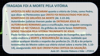 TRAGADA FOI A MORTE PELA VITÓRIA
• APÓSTOLOS NÃO SILENCIARAM quanto a vitória de Cristo, como Pedro,
que disse no Pentecostes que CRISTO FOI RESSUSCITADO POR DEUS,
ROMPENDO OS GRILHÕES DA MORTE (At. 2.22-24).
• Autoridades judaicas tiveram poder de ENTREGAR JESUS ÀS
AUTORIDADES ROMANAS para a crucificação, mas ninguém conseguiu
PRENDÊ-LO NO TÚMULO. Os grilhões da morte foram ROMPIDOS,
SENDO TRAGADA PELA VITÓRIA TRIUNFANTE DE JESUS.
• Paulo tornou-se um baluarte na proclamação do Evangelho, que tinha
como essência a MORTE e RESSURREIÇÃO de Jesus, realidade que
subtrai qualquer dúvida a respeito das profecias (Is. 25.8) e do próprio
testemunho do Mestre sobre sua vitória visível sobre a morte (Hb. 1.10-
14), assegurando AOS QUE CREEM PLENA CERTEZA DA SALVAÇÃO.
Aula 10 – Revista Palavra e Vida – 2T2015
 