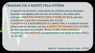 TRAGADA FOI A MORTE PELA VITÓRIA
• A experiência de Pedro e João diante do sinédrio merece destaque.
Quando interrogados pela cura de um homem e do modo como
ocorreu, a RESPOSTA APONTOU PARA O NOME DE JESUS, que eles
crucificaram e que Deus ressuscitou (At. 4.9,10).
• O SACRIFÍCIO E A RESSURREIÇÃO SE COMPLETAM, é a essência total do
plano redentor de Jesus, em que A MORTE FOI TRAGADA PELA VITÓRIA.
Se não houvesse ressurreição, NOSSA FÉ NÃO TERIA SENTIDO e
seríamos os mais INFELIZES, se esperássemos em Cristo só nesta vida (1
Co. 15.19).
Aula 10 – Revista Palavra e Vida – 2T2015
 